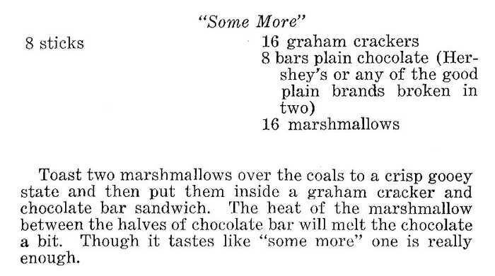 “Some More”: 8 sticks, 16 graham crackers, 8 bars plain chocolate (Hershey’s or any of the good plain brands broken in two), 16 marshmallows. Toast two marshmallows over the coals to a crisp gooey state and then put them inside a graham cracker and chocolate bar sandwich. The heat of the marshmallow between the halves of chocolate bar will melt the chocolate a bit. Though it tastes like “smore more,” one is really enough.